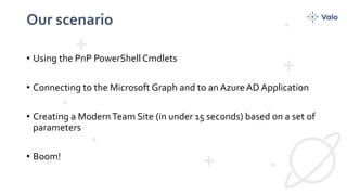 Our scenario
• Using the PnP PowerShell Cmdlets
• Connecting to the Microsoft Graph and to an Azure AD Application
• Creating a ModernTeam Site (in under 15 seconds) based on a set of
parameters
• Boom!
 