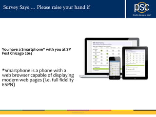 Survey Says … Please raise your hand if 
© 2014 PSC Group, LLC 
You have a Smartphone* with you at SP 
Fest Chicago 2014 
*Smartphone is a phone with a 
web browser capable of displaying 
modern web pages (i.e. full fidelity 
ESPN) 
 