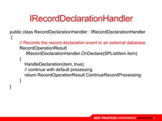 IRecordDeclarationHandler
public class RecordDeclarationHandler : IRecordDeclarationHandler
 {
     // Records the record declaration event to an external database.
     RecordOperationResult
         IRecordDeclarationHandler.OnDeclare(SPListItem item)
     {
        HandleDeclaration(item, true);
        // continue with default processing
        return RecordOperationResult.ContinueRecordProcessing;
     }
}




                                          BEST PRACTICES CONFERENCE SHAREPOINT
 