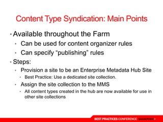 Content Type Syndication: Main Points
• Available throughout the Farm
  • Can be used for content organizer rules
  • Can specify “publishing” rules
• Steps:
  • Provision a site to be an Enterprise Metadata Hub Site
    • Best Practice: Use a dedicated site collection.
  • Assign the site collection to the MMS
    • All content types created in the hub are now available for use in
      other site collections



                                          BEST PRACTICES CONFERENCE SHAREPOINT
 