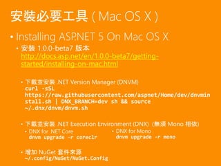 • Installing ASP.NET 5 On Mac OS X
• 安裝 1.0.0-beta7 版本
http://docs.asp.net/en/1.0.0-beta7/getting-
started/installing-on-mac.html
• 下載並安裝 .NET Version Manager (DNVM)
curl -sSL
https://raw.githubusercontent.com/aspnet/Home/dev/dnvmin
stall.sh | DNX_BRANCH=dev sh && source
~/.dnx/dnvm/dnvm.sh
• 下載並安裝 .NET Execution Environment (DNX) (無須 Mono 相依)
• DNX for .NET Core
dnvm upgrade -r coreclr
• 增加 NuGet 套件來源
~/.config/NuGet/NuGet.Config
安裝必要工具 ( Mac OS X )
• DNX for Mono
dnvm upgrade -r mono
 