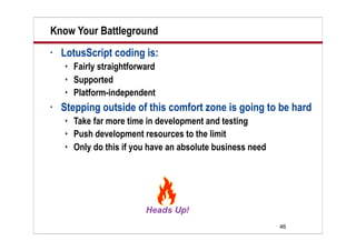 Know Your Battleground
•   LotusScript coding is:
       Fairly straightforward
       Supported
       Platform-independent
•   Stepping outside of this comfort zone is going to be hard
       Take far more time in development and testing
       Push development resources to the limit
       Only do this if you have an absolute business need




                                                             46
 