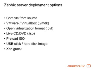 Zabbix server deployment options


• Compile from source
• VMware / VirtualBox (.vmdk)
• Open virtualization format (.ovf)
• Live CD/DVD (.iso)
• Preload ISO
• USB stick / hard disk image
• Xen guest



                                      40
 