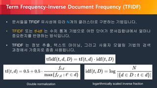 © 2018, Amazon Web Services, Inc. or its Affiliates. All rights reserved.
• 문서들을 TFIDF 유사성에 따라 N개의 클러스터로 구분하는 기법입니다.
• TFIDF 또는 tf-idf 는 수치 통계 기법으로 어떤 단어가 문서집합내에서 얼마나
중요한지를 반영하는 방식입니다.
• TFIDF 는 정보 추출, 텍스트 마이닝, 그리고 사용자 모델링 기법의 검색
과정에서 가중치로 종종 사용됩니다.
Double normalization logarithmically scaled inverse fraction
Term Frequency-Inverse Document Frequency (TFIDF)
 