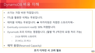© 2018, Amazon Web Services, Inc. or its Affiliates. All rights reserved.
DynamoDB 비용 이해
• 쓰기는 가장 비싼 작업입니다.
• TTL을 활용한 삭제는 무료입니다.
• 테이블 삭제는 무료입니다. è 아카이빙은 저렴한 스토리지에~
• Eventually consistent read는 50% 저렴합니다.
• Dynamodb 프리 티어는 영원합니다. (월별 약 2억건의 요청 처리 가능)
- 25GB 데이터 스토리지
- 25 WCU, 25 RCU
• 예약 용량(Reserved Capacity)
초기 디자인 시 고려 필요
 
