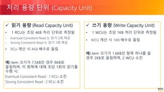 © 2018, Amazon Web Services, Inc. or its Affiliates. All rights reserved.
처리 용량 단위 (Capacity Unit)
ü 읽기 용량 (Read Capacity Unit)
• 1 RCU는 초당 4KB 처리 단위로 측정됨
- Eventual Consistent Read 는 읽기 2회 제공
- Strong Consistent Read 는 읽기 1회 제공
• RCU 계산 시 4KB 배수로 올림
예) item 크기가 7.5KB인 경우 8KB로
올림하며, 이 항목에 대해 초당 1회의 읽기를
수행 시:
Eventual Consistent Read : 1 RCU 소진
Strong Consistent Read : 2 RCU 소진
ü 쓰기 용량 (Write Capacity Unit)
• 1 WCU는 초당 1KB 처리 단위로 측정됨
• WCU 계산 시 1KB 배수로 올림
예) item 크기가 1.6KB인 항목 하나를 쓸
경우 2KB로 올림하며, 2 WCU 소진
 