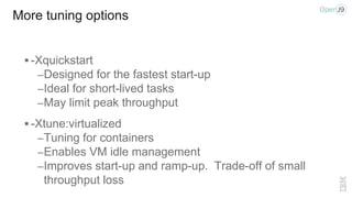 More tuning options
 -Xquickstart
–Designed for the fastest start-up
–Ideal for short-lived tasks
–May limit peak throughput
 -Xtune:virtualized
–Tuning for containers
–Enables VM idle management
–Improves start-up and ramp-up. Trade-off of small
throughput loss
 