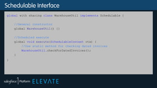 Schedulable Interface
global with sharing class WarehouseUtil implements Schedulable {
//General constructor
global WarehouseUtil() {}
//Scheduled execute
global void execute(SchedulableContext ctx) {
//Use static method for checking dated invoices
WarehouseUtil.checkForDatedInvoices();
}
}
 