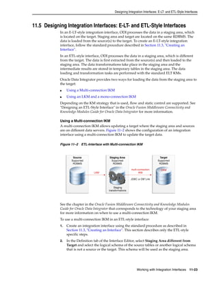Designing Integration Interfaces: E-LT- and ETL-Style Interfaces 
11.5 Designing Integration Interfaces: E-LT- and ETL-Style Interfaces 
In an E-LT-style integration interface, ODI processes the data in a staging area, which 
is located on the target. Staging area and target are located on the same RDBMS. The 
data is loaded from the source(s) to the target. To create an E-LT-style integration 
interface, follow the standard procedure described in Section 11.3, "Creating an 
Interface". 
In an ETL-style interface, ODI processes the data in a staging area, which is different 
from the target. The data is first extracted from the source(s) and then loaded to the 
staging area. The data transformations take place in the staging area and the 
intermediate results are stored in temporary tables in the staging area. The data 
loading and transformation tasks are performed with the standard ELT KMs. 
Oracle Data Integrator provides two ways for loading the data from the staging area to 
the target: 
Working with Integration Interfaces 11-23 
■ Using a Multi-connection IKM 
■ Using an LKM and a mono-connection IKM 
Depending on the KM strategy that is used, flow and static control are supported. See 
"Designing an ETL-Style Interface" in the Oracle Fusion Middleware Connectivity and 
Knowledge Modules Guide for Oracle Data Integrator for more information. 
Using a Multi-connection IKM 
A multi-connection IKM allows updating a target where the staging area and sources 
are on different data servers. Figure 11–2 shows the configuration of an integration 
interface using a multi-connection IKM to update the target data. 
Figure 11–2 ETL-Interface with Multi-connection IKM 
See the chapter in the Oracle Fusion Middleware Connectivity and Knowledge Modules 
Guide for Oracle Data Integrator that corresponds to the technology of your staging area 
for more information on when to use a multi-connection IKM. 
To use a multi-connection IKM in an ETL-style interface: 
1. Create an integration interface using the standard procedure as described in 
Section 11.3, "Creating an Interface". This section describes only the ETL-style 
specific steps. 
2. In the Definition tab of the Interface Editor, select Staging Area different from 
Target and select the logical schema of the source tables or another logical schema 
that is not a source or the target. This schema will be used as the staging area. 
 