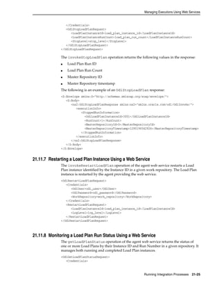 Managing Executions Using Web Services 
Running Integration Processes 21-25 
</Credentials> 
<OdiStopLoadPlanRequest> 
<LoadPlanInstanceId>load_plan_instance_id</LoadPlanInstanceId> 
<LoadPlanInstanceRunCount>load_plan_run_count</LoadPlanInstanceRunCount> 
<StopLevel>stop_level</StopLevel> 
</OdiStopLoadPlanRequest> 
</OdiStopLoadPlanRequest> 
The invokeStopLoadPlan operation returns the following values in the response: 
■ Load Plan Run ID 
■ Load Plan Run Count 
■ Master Repository ID 
■ Master Repository timestamp 
The following is an example of an OdiStopLoadPlan response: 
<S:Envelope xmlns:S="http://schemas.xmlsoap.org/soap/envelope/"> 
<S:Body> 
<ns2:OdiStopLoadPlanResponse xmlns:ns2="xmlns.oracle.com/odi/OdiInvoke/"> 
<executionInfo> 
<StoppedRunInformation> 
<OdiLoadPlanInstanceId>3001</OdiLoadPlanInstanceId> 
<RunCount>1</RunCount> 
<MasterRepositoryId>0</MasterRepositoryId> 
<MasterRepositoryTimestamp>1290196542926</MasterRepositoryTimestamp> 
</StoppedRunInformation> 
</executionInfo> 
</ns2:OdiStopLoadPlanResponse> 
</S:Body> 
</S:Envelope> 
21.11.7 Restarting a Load Plan Instance Using a Web Service 
The invokeRestartLoadPlan operation of the agent web service restarts a Load 
Plan instance identified by the Instance ID in a given work repository. The Load Plan 
instance is restarted by the agent providing the web service. 
<OdiRestartLoadPlanRequest> 
<Credentials> 
<OdiUser>odi_user</OdiUser> 
<OdiPassword>odi_password</OdiPassword> 
<WorkRepository>work_repository</WorkRepository> 
</Credentials> 
<RestartLoadPlanRequest> 
<LoadPlanInstanceId>load_plan_instance_id</LoadPlanInstanceId> 
<LogLevel>log_level</LogLevel> 
</RestartLoadPlanRequest> 
</OdiRestartLoadPlanRequest> 
21.11.8 Monitoring a Load Plan Run Status Using a Web Service 
The getLoadPlanStatus operation of the agent web service returns the status of 
one or more Load Plans by their Instance ID and Run Number in a given repository. It 
manages both running and completed Load Plan instances. 
<OdiGetLoadPlanStatusRequest> 
<Credentials> 
 