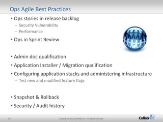 16 Copyright ©2012 CollabNet, Inc. All Rights Reserved.
• Ops stories in release backlog
– Security Vulnerability
– Performance
• Ops in Sprint Review
• Admin doc qualification
• Application Installer / Migration qualification
• Configuring application stacks and administering infrastructure
– Test new and modified feature flags
• Snapshot & Rollback
• Security / Audit history
Ops Agile Best Practices
 