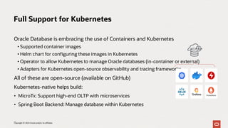 Oracle Database is embracing the use of Containers and Kubernetes
• Supported container images
• Helm chart for configuring these images in Kubernetes
• Operator to allow Kubernetes to manage Oracle databases (in-container or external)
• Adapters for Kubernetes open-source observability and tracing frameworks
All of these are open-source (available on GitHub)
Kubernetes-native helps build:
• MicroTx: Support high-end OLTP with microservices
• Spring Boot Backend: Manage database within Kubernetes
Full Support for Kubernetes
13
Copyright © 2023 Oracle and/or its affiliates
 