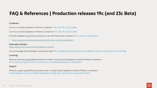 Containers:
Can we run Oracle Database in Docker Containers? Yes, with 19c, and 23c Beta
Can we run Oracle Database in Podman Containers? Yes, with 19c and 23c Beta
Is Oracle Database supported in production use with Kubernetes containers? Yes, various configurations
• https://www.oracle.com/database/kubernetes-for-container-database/
Kubernetes Operator:
https://github.com/oracle/oracle-database-operator
Can we manage Oracle Database using Kubernetes? Yes, OraOperator developer preview available; production coming soon (end of May)
Licensing:
What are the licensing guidelines/restrictions when running Oracle Database in Docker/Podman containers?
None, same pricing per OCPU in containers as in standalone database configurations
Support:
What are support guidelines/restrictions when running Oracle Database in Docker/Podman containers?
Oracle Database using the underlying hardware configuration needs to be supported by Oracle
41
FAQ & References | Production releases 19c (and 23c Beta)
Copyright © 2023 Oracle and/or its affiliates
 