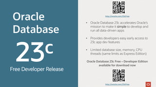 Oracle
Database
Oracle Database 23c Free – Developer Edition
available for download now
• Oracle Database 23c accelerates Oracle’s
mission to make it simple to develop and
run all data-driven apps
• Provides developers easy early access to
23c app dev features
• Limited database size, memory, CPU
threads (same limits as Express Edition)
Free Developer Release
http://oracle.com/23cFree
http://oracle.com/23cFree
 