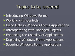 Topics to be covered Introducing Windows Forms  Working with Controls  Using Data in Windows Forms Applications  Interoperating with Managed Objects  Enhancing the Usability of Applications  Deploying Windows Forms Applications  Securing Windows Forms Applications  