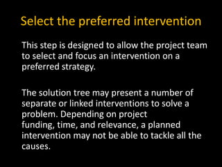 Select the preferred intervention
This step is designed to allow the project team
to select and focus an intervention on a
preferred strategy.

The solution tree may present a number of
separate or linked interventions to solve a
problem. Depending on project
funding, time, and relevance, a planned
intervention may not be able to tackle all the
causes.
 