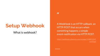Setup Webhook
“
A WebHook is an HTTP callback: an
HTTP POST that occurs when
something happens; a simple
event-notification via HTTP POST.
https://webhooks.pbworks.com/w/page/13385124/F
rontPage
What is webhook?
 