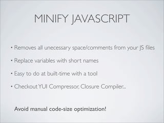 MINIFY JAVASCRIPT

• Removes     all unecessary space/comments from your JS ﬁles

• Replace   variables with short names

• Easy   to do at built-time with a tool

• Checkout YUI    Compressor, Closure Compiler...


 Avoid manual code-size optimization!
 