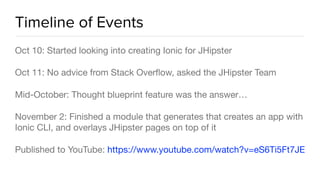 Timeline of Events
Oct 10: Started looking into creating Ionic for JHipster

Oct 11: No advice from Stack Overﬂow, asked the JHipster Team

Mid-October: Thought blueprint feature was the answer…

November 2: Finished a module that generates that creates an app with
Ionic CLI, and overlays JHipster pages on top of it

Published to YouTube: https://www.youtube.com/watch?v=eS6Ti5Ft7JE
 