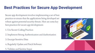 Best Practices for Secure App Development
Secure app development involves implementing a set of best
practices to ensure that the applications being developed are
robust against potential security threats. Here are some key
best practices for secure app development:
1. Use Secure Coding Practices
2. Implement Strong Authentication and Authorization
3. Encrypt Sensitive Data
4. Regularly Update and Patch Software
5. Validate and Sanitize Input
 
