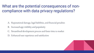 What are the potential consequences of non-
compliance with data privacy regulations?
A. Reputational damage, legal liabilities, and financial penalties
B. Increased app visibility and popularity
C. Streamlined development process and faster time to market
D. Enhanced user experience and satisfaction
 