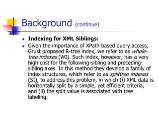 Background



(continue)

Indexing for XML Siblings:
Given the importance of XPath based query access,
Grust proposed R-tree index, we refer to as wholetree indexes (WI). Such index, however, has a very
high cost for the following-sibling and precedingsibling axes. In this method they develop a family of
index structures, which refer to as splittree indexes
(SI), to address this problem, in which (i) XML data is
horizontally split by a simple, yet efficient criteria,
and (ii) the split value is associated with tree
labeling.

 