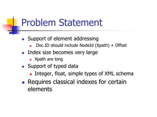 Problem Statement


Support of element addressing




Index size becomes very large






Doc.ID should include NodeId (Xpath) + Offset
Xpath are long

Support of typed data
 Integer, float, simple types of XML schema

Requires classical indexes for certain
elements

 
