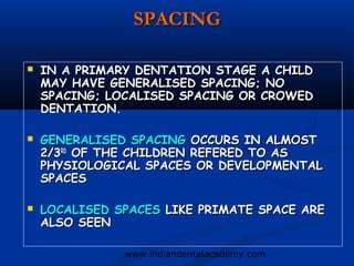 SPACING

   IN A PRIMARY DENTATION STAGE A CHILD
    MAY HAVE GENERALISED SPACING; NO
    SPACING; LOCALISED SPACING OR CROWED
    DENTATION.

   GENERALISED SPACING OCCURS IN ALMOST
    2/3RD OF THE CHILDREN REFERED TO AS
    PHYSIOLOGICAL SPACES OR DEVELOPMENTAL
    SPACES

   LOCALISED SPACES LIKE PRIMATE SPACE ARE
    ALSO SEEN

               www.indiandentalacademy.com
 