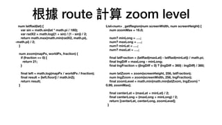 根據 route 計算 zoom level
num latRad(lat) {
var sin = math.sin(lat * math.pi / 180);
var radX2 = math.log((1 + sin) / (1 - sin)) / 2;
return math.max(math.min(radX2, math.pi),
-math.pi) / 2;
}
num zoom(mapPx, worldPx, fraction) {
if (fraction == 0) {
return 21;
}
fi
nal left = math.log(mapPx / worldPx / fraction);
fi
nal result = (left.
fl
oor() / math.ln2);
return result;
}
List<num> _getRegion(num screenWidth, num screenHeight) {
num zoomMax = 16.0;
num? minLong = ….;
num? maxLong = ….;
num? minLat = ….;
num? maxLat = ….;
fi
nal latFraction = (latRad(maxLat) - latRad(minLat)) / math.pi;
fi
nal lngDi
ff
= maxLong - minLong;
fi
nal lngFraction = ((lngDi
ff
< 0) ? (lngDi
ff
+ 360) : lngDi
ff
) / 360;
num latZoom = zoom(screenHeight, 256, latFraction);
num lngZoom = zoom(screenWidth, 256, lngFraction);
fi
nal zoomLevel = math.min(math.min(latZoom, lngZoom) *
0.99, zoomMax);
fi
nal centerLat = (maxLat + minLat) / 2;
fi
nal centerLong = (maxLong + minLong) / 2;
return [centerLat, centerLong, zoomLevel];
}
 
