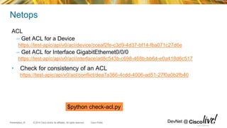 © 2014 Cisco and/or its affiliates. All rights reserved.Presentation_ID Cisco Public DevNet @
Netops
ACL
– Get ACL for a Device
https://test-apic/api/v0/acl/device/cceaf2fe-c3d9-4d37-bf14-fba071c27d6e
– Get ACL for Interface GigabitEthernet0/0/0
https://test-apic/api/v0/acl/interface/ad8c543b-c698-468b-bb64-e0a418d6c517
• Check for consistency of an ACL
https://test-apic/api/v0/acl/conflict/dea7a366-4cdd-4006-ad51-27f0a0b2fb40
Cisco Confidential
$python check-acl.py
 
