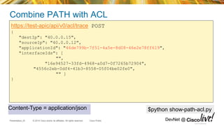 © 2014 Cisco and/or its affiliates. All rights reserved.Presentation_ID Cisco Public DevNet @
Combine PATH with ACL
https://test-apic/api/v0/acl/trace POST
{
"destIp": "40.0.0.15",
"sourceIp": "40.0.0.12",
"applicationId": "46de799b-7f51-4a5e-8d08-46e2e78ff619",
"interfaceIds": [
"",
"16e94527-33fd-4968-a0d7-0f7265b72904",
"4556c2eb-0df4-41b3-8558-05f04be02fe0",
"" ]
}
Cisco Confidential
$python show-path-acl.pyContent-Type = application/json
 