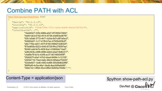 © 2014 Cisco and/or its affiliates. All rights reserved.Presentation_ID Cisco Public DevNet @
Combine PATH with ACL
https://test-apic/api/v0/acl/trace POST
{
"destIp": "40.0.0.15",
"sourceIp": "40.0.5.12",
"applicationId": "46de799b-7f51-4a5e-8d08-46e2e78ff619",
"interfaceIds": ["",
"16e94527-33fd-4968-a0d7-0f7265b72904",
"0e841ab3-6192-4514-9736-d3ef63ed67f5",
"02b1a0a6-3772-4b71-b2da-6d7cd87a5ec2",
"54683dd7-1c17-41f6-b7ac-47935d20fe3f",
"a8c71f5e-dd31-457f-8160-556b91dd6320",
"87bb850b-6223-4540-8729-ff4c276097ea",
"82481ce8-fe7b-493f-9ca1-0390bfa71be0",
"ad8c543b-c698-468b-bb64-e0a418d6c517",
"c4a8fe79-fa1b-4349-ac37-90146554f0ff",
"2fdb927f-a5a7-47b2-bbed-8499c1c12105",
"d3054716-73ed-4a6c-89c9-095ebe7f3445",
"42a5e927-1ed6-4483-bd66-555d9d6d2f89",
"86ff5af0-4c5a-46e1-9edb-8aa3df5e9d95",
"30bb14c1-8fb6-45c4-8f6d-5b845a7f448c",""]
}
Cisco Confidential
$python show-path-acl.pyContent-Type = application/json
 