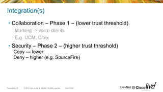 © 2014 Cisco and/or its affiliates. All rights reserved.Presentation_ID Cisco Public DevNet @
Integration(s)
• Collaboration – Phase 1 – (lower trust threshold)
Marking -> voice clients
E.g. UCM, Citrix
• Security – Phase 2 – (higher trust threshold)
Copy --- lower
Deny – higher (e.g. SourceFire)
Cisco Confidential
 