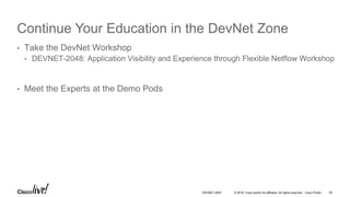 © 2016 Cisco and/or its affiliates. All rights reserved. Cisco Public
Continue Your Education in the DevNet Zone
• Take the DevNet Workshop
• DEVNET-2048: Application Visibility and Experience through Flexible Netflow Workshop
• Meet the Experts at the Demo Pods
DEVNET-2047 35
 