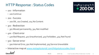 © 2018 Cisco and/or its affiliates. All rights reserved. Cisco Public#CLUS
HTTP Response : Status Codes
• 1xx - Information
• 100 Continue
• 2xx - Success
• 200 OK, 201 Created, 204 No Content
• 3xx - Redirection
• 301 Moved permanently, 304 Not modified
• 4xx - Client error
• 400 Bad Request, 401 Unauthorized, 403 Forbidden, 404 Not Found
• 5xx - Server error
• 500 Internal Error, 501 Not Implemented, 503 Service Unavailable
• Interactive map at www.restapitutorial.com/httpstatuscodes.html
DEVNET-2896 15
 