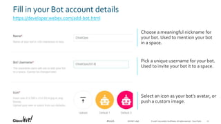 © 2018 Cisco and/or its affiliates. All rights reserved. Cisco Public#CLUS
Fill in your Bot account details
https://developer.webex.com/add-bot.html
Choose a meaningful nickname for
your bot. Used to mention your bot
in a space.
Pick a unique username for your bot.
Used to invite your bot it to a space.
Select an icon as your bot’s avatar, or
push a custom image.
DEVNET-2896 20
 