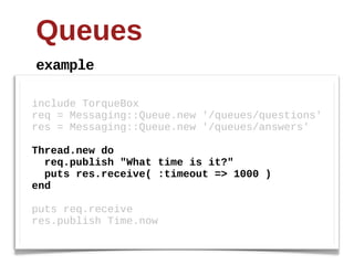 Queues
example

include  TorqueBox
req  =  Messaging::Queue.new  '/queues/questions'
res  =  Messaging::Queue.new  '/queues/answers'
  
Thread.new do
   req.publish "What time is it?"
   puts res.receive( :timeout => 1000 )
end
  
puts  req.receive
res.publish  Time.now
 