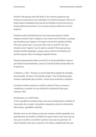 Luminares.org

Devocionales de fe y revelación

Nuestra vida pasada antes del Señor y las vivencias negativas que
tuvimos nos generaron una costumbre en la forma de pensar. Pero en el
Señor fuimos trasladado del reino de las tinieblas al reino de la luz en
donde gobierna Jesucristo. Y ya no somos esclavos del temor ni de lo
negativo.
Cuando resulta más fácil pensar cosas malas que buenas, cuando
siempre creemos todo lo negativo y nos cuesta creer lo bueno, es porque
hay fortalezas que romper en la mente a través de la palabra de Dios.
¿Por qué cuesta creer a veces que Dios esta en control? ¿Por qué
estamos como “seguros” que lo malo va suceder? Esto pasa porque
estamos siendo engañados, porque somos esclavos de fortalezas de
mentira que por años el enemigo a logrado formar.
Nuestros pensamiento deben ser de Fé y no de incredulidad, tenemos
que domar los pensamientos, tomar el control de ellos porque Dios así
lo quiere en:
2 Timoteo 1:7 dice: “Porque no nos ha dado Dios espíritu de cobardía,
sino de poder, de amor y de dominio propio”. Con el dominio propio
estamos capacitados para resistir y vencer las acusaciones y mentiras.
La mente cuando comienza a recibir la vida de Cristo se renueva y
transforma; y permite ver con claridad la voluntad de Dios para
nuestras vidas
En Romanos 12:2 (NVI) Dice:
2 No se amolden al mundo actual, sino sean transformados mediante la
renovación de su mente. Así podrán comprobar cuál es la voluntad de
Dios, buena, agradable y perfecta.
Muchas veces no nos damos cuenta que estamos siendo engañados con
pensamientos de mentira, el diablo nos quiere hacer creer cosas que no
son; que no existen, nos induce a pensar cosas que no queremos. Si
estas teniendo cosas que no querés en la cabeza, simplemente hay que

 