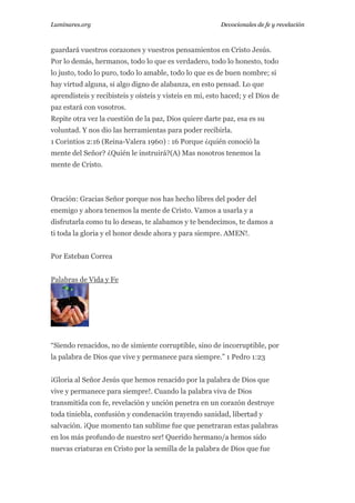Luminares.org

Devocionales de fe y revelación

guardará vuestros corazones y vuestros pensamientos en Cristo Jesús.
Por lo demás, hermanos, todo lo que es verdadero, todo lo honesto, todo
lo justo, todo lo puro, todo lo amable, todo lo que es de buen nombre; si
hay virtud alguna, si algo digno de alabanza, en esto pensad. Lo que
aprendisteis y recibisteis y oísteis y visteis en mí, esto haced; y el Dios de
paz estará con vosotros.
Repite otra vez la cuestión de la paz, Dios quiere darte paz, esa es su
voluntad. Y nos dio las herramientas para poder recibirla.
1 Corintios 2:16 (Reina-Valera 1960) : 16 Porque ¿quién conoció la
mente del Señor? ¿Quién le instruirá?(A) Mas nosotros tenemos la
mente de Cristo.

Oración: Gracias Señor porque nos has hecho libres del poder del
enemigo y ahora tenemos la mente de Cristo. Vamos a usarla y a
disfrutarla como tu lo deseas, te alabamos y te bendecimos, te damos a
ti toda la gloria y el honor desde ahora y para siempre. AMEN!.
Por Esteban Correa
Palabras de Vida y Fe

“Siendo renacidos, no de simiente corruptible, sino de incorruptible, por
la palabra de Dios que vive y permanece para siempre.” 1 Pedro 1:23
¡Gloria al Señor Jesús que hemos renacido por la palabra de Dios que
vive y permanece para siempre!. Cuando la palabra viva de Dios
transmitida con fe, revelación y unción penetra en un corazón destruye
toda tiniebla, confusión y condenación trayendo sanidad, libertad y
salvación. ¡Que momento tan sublime fue que penetraran estas palabras
en los más profundo de nuestro ser! Querido hermano/a hemos sido
nuevas criaturas en Cristo por la semilla de la palabra de Dios que fue

 