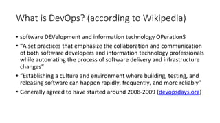 What is DevOps? (according to Wikipedia)
• software DEVelopment and information technology OPerationS
• “A set practices that emphasize the collaboration and communication
of both software developers and information technology professionals
while automating the process of software delivery and infrastructure
changes”
• “Establishing a culture and environment where building, testing, and
releasing software can happen rapidly, frequently, and more reliably”
• Generally agreed to have started around 2008-2009 (devopsdays.org)
 