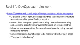 Real life DevOps example: npm
• https://speakerdeck.com/ceejbot/devops-at-npm-scaling-the-registry
• CJ Silverio, CTO at npm, describes how they scaled up infrastructure
to create a usable global Node.js registry
• Moved from best guess predictive scaling to reactive monitoring
and scaling to proactive improvements based on reliable metrics
• Infrastructure was exciting for several months while trying to meet
increasing demand
• Sometimes learned what needs to be monitored by having it break
• “The goal is to be boring”
 