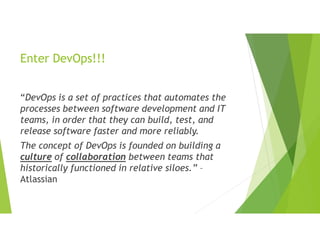 Enter DevOps!!!
“DevOps is a set of practices that automates the
processes between software development and IT
teams, in order that they can build, test, and
release software faster and more reliably.
The concept of DevOps is founded on building a
culture of collaboration between teams that
historically functioned in relative siloes.” –
Atlassian
 