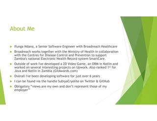 About Me
 Ifunga Ndana, a Senior Software Engineer with Broadreach Healthcare
 Broadreach works together with the Ministry of Health in collaboration
with the Centres for Disease Control and Prevention to support
Zambia's national Electronic Health Record system SmartCare.
 Outside of work I've developed a 2D Video Game, an ORM in Kotlin and
worked on several interesting projects on Upwork. Also ranked 1st for
Java and Kotlin in Zambia (GitAwards.com)
 Overall I've been developing software for just over 6 years
 I can be found via the handle SubiyaCryolite on Twitter & GitHub
 Obligatory “views are my own and don’t represent those of my
employer”
 