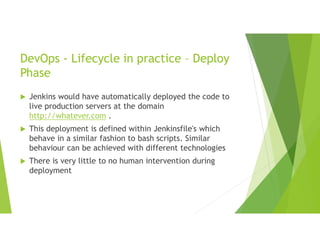 DevOps - Lifecycle in practice – Deploy
Phase
 Jenkins would have automatically deployed the code to
live production servers at the domain
http://whatever.com .
 This deployment is defined within Jenkinsfile's which
behave in a similar fashion to bash scripts. Similar
behaviour can be achieved with different technologies
 There is very little to no human intervention during
deployment
 