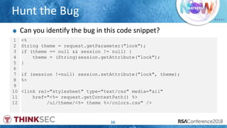# R S A C
Hunt the Bug
16
1
2
3
4
5
6
7
8
9
10
11
12
<%
String theme = request.getParameter("look");
if (theme == null && session != null) {
theme = (String)session.getAttribute("look");
}
if (session !=null) session.setAttribute("look", theme);
%>
<link rel="stylesheet" type="text/css" media="all"
href="<%= request.getContextPath() %>
/ui/theme/<%= theme %>/colors.css" />
Can you identify the bug in this code snippet?
 