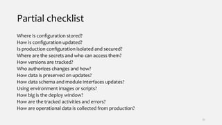 Partial checklist
Where is configuration stored?
How is configuration updated?
Is production configuration isolated and secured?
Where are the secrets and who can access them?
How versions are tracked?
Who authorizes changes and how?
How data is preserved on updates?
How data schema and module interfaces updates?
Using environment images or scripts?
How big is the deploy window?
How are the tracked activities and errors?
How are operational data is collected from production?
35
 