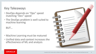 Copyright © 2017,Oracle and/orits affiliates. All rights reserved. |
Key Takeaways
• DevOps depends on “Ops” speed
matching “Dev” speed
• The DevOps problem is well-suited to
machine learning
BUT…
• Machine Learning must be matured
• Unified data and context increases the
effectiveness of ML and analysis
Confidential – Oracle Internal/Restricted/Highly Restricted 24
 
