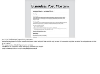 Blameless Post Mortem
One way to establish safety is blameless post mortem

Recognize we operate in a system and assume positive intent - everyone does the best they can with the information they have - so where did the system fail and how
do we improve?

This is a screenshot of the Chef post mortem template

John Allspaw as spoken and written at length on blameless post mortem

https://codeascraft.com/2012/05/22/blameless-postmortems/
 