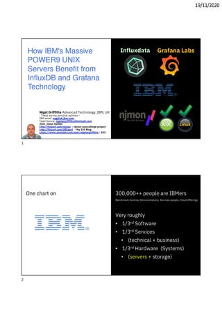 19/11/2020
How IBM's Massive
POWER9 UNIX
Servers Benefit from
InfluxDB and Grafana
Technology
Nigel Griffiths Advanced Technology, IBM, UK
- These are my personal opinions -
IBM email: nag@uk.ibm.com
Open Source: nigelargriffiths@hotmail.com
@mr_nmon twitter
http://tinyurl.com/njmon - njmon sourceforge project
http://tinyurl.com/AIXpert - My 135 Blog
https://www.youtube.com/user/nigelargriffiths - 215
Grafana LabsInfluxdata
300,000++ people are IBMers
Benchmark Centres, Demonstrations, Services people, Cloud Offerings
Very roughly
• 1/3rd Software
• 1/3rd Services
• (technical + business)
• 1/3rd Hardware (Systems)
• (servers + storage)
One chart on
1
2
 