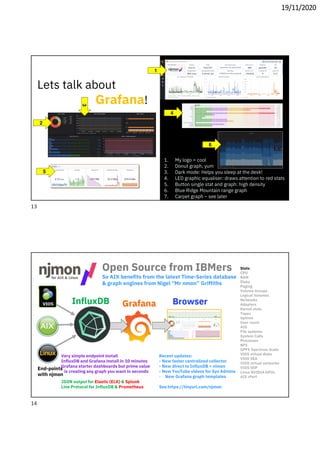 19/11/2020
1
2
3
1. My logo = cool
2. Donut graph, yum
3. Dark mode: Helps you sleep at the desk!
4. LED graphic equaliser: draws attention to red stats
5. Button single stat and graph: high density
6. Blue Ridge Mountain range graph
7. Carpet graph – see later
4
5
6
Lets talk about
Grafana!
Open Source from IBMers
So AIX benefits from the latest Time-Series database
& graph engines from Nigel “Mr nmon” Griffiths
Stats:
CPU
RAM
Disks
Paging
Volume Groups
Logical Volumes
Networks
Adapters
Kernel stats
Tapes
Uptime
User count
AIO
File systems
System Calls
Processes
NFS
GPFS Spectrum Scale
VIOS virtual disks
VIOS SEA
VIOS virtual networks
VIOS SSP
Linux NVIDIA GPUs
AIX rPerf
Recent updates:
- New faster centralized collector
- New direct to InfluxDB = nimon
- New YouTube videos for Sys Admins
- New Grafana graph templates
See https://tinyurl.com/njmon
Very simple endpoint install
InfluxDB and Grafana install in 10 minutes
Grafana starter dashboards but prime value
is creating any graph you want in seconds
JSON output for Elastic (ELK) & Splunk
Line Protocol for InfluxDB & Prometheus
End-points
with njmon
13
14
 